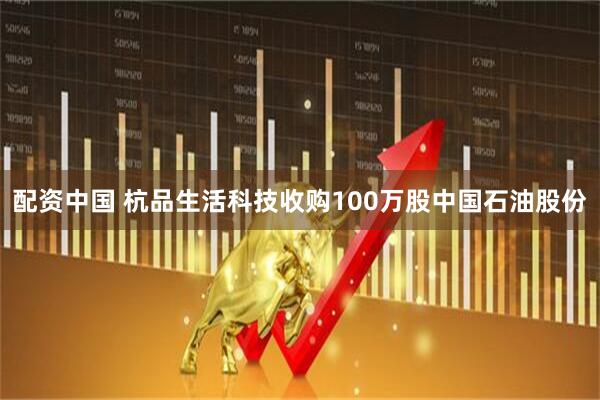 配资中国 杭品生活科技收购100万股中国石油股份