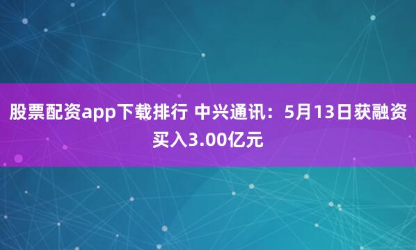 股票配资app下载排行 中兴通讯：5月13日获融资买入3.00亿元