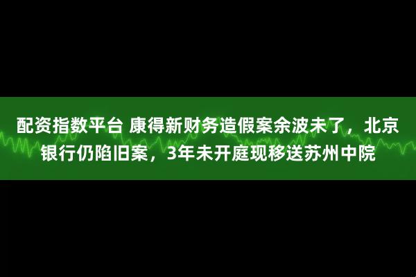 配资指数平台 康得新财务造假案余波未了，北京银行仍陷旧案，3年未开庭现移送苏州中院