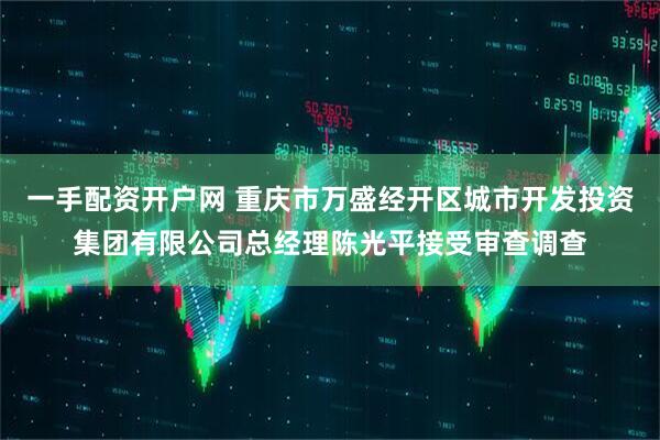 一手配资开户网 重庆市万盛经开区城市开发投资集团有限公司总经理陈光平接受审查调查