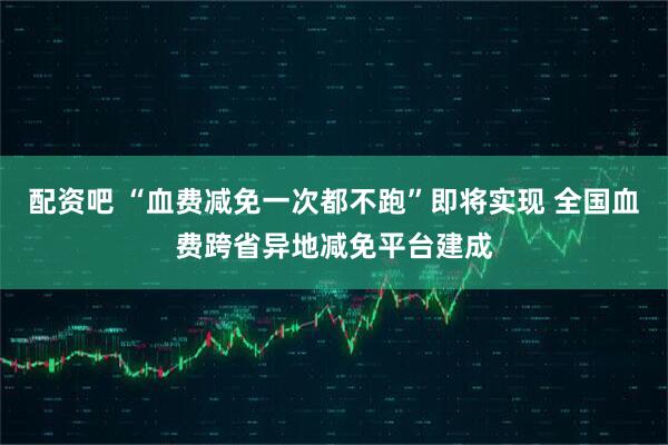 配资吧 “血费减免一次都不跑”即将实现 全国血费跨省异地减免平台建成