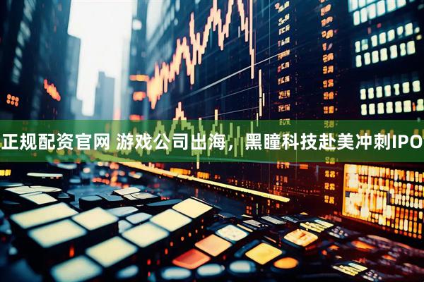 正规配资官网 游戏公司出海，黑瞳科技赴美冲刺IPO