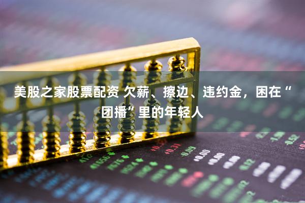 美股之家股票配资 欠薪、擦边、违约金，困在“团播”里的年轻人