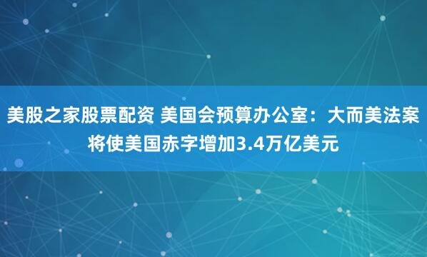 美股之家股票配资 美国会预算办公室：大而美法案将使美国赤字增加3.4万亿美元
