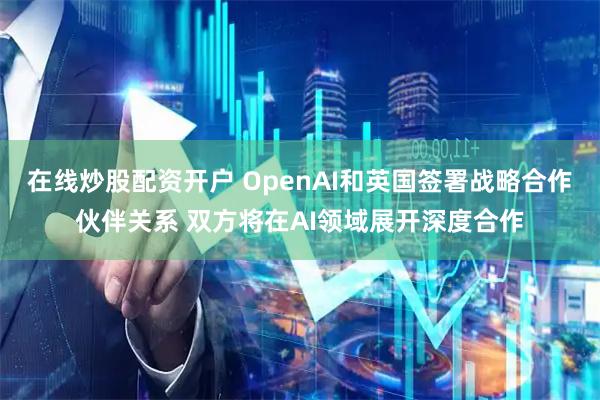 在线炒股配资开户 OpenAI和英国签署战略合作伙伴关系 双方将在AI领域展开深度合作