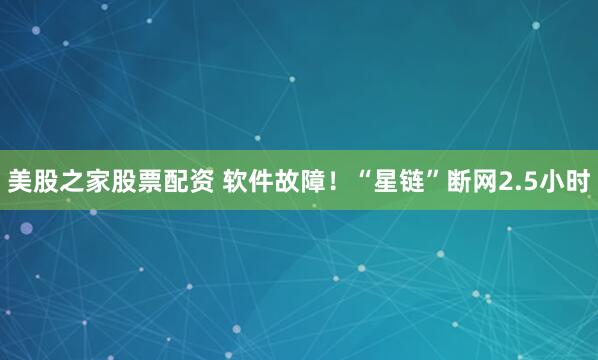 美股之家股票配资 软件故障！“星链”断网2.5小时