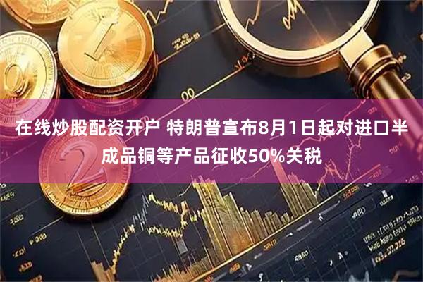 在线炒股配资开户 特朗普宣布8月1日起对进口半成品铜等产品征收50%关税