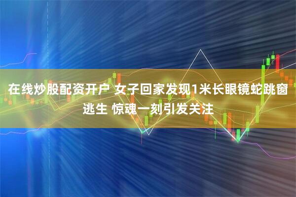 在线炒股配资开户 女子回家发现1米长眼镜蛇跳窗逃生 惊魂一刻引发关注