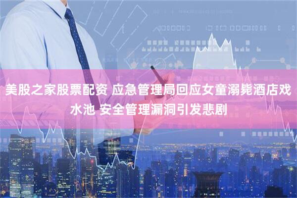 美股之家股票配资 应急管理局回应女童溺毙酒店戏水池 安全管理漏洞引发悲剧
