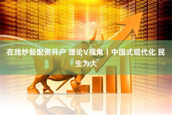 在线炒股配资开户 理论V视角丨中国式现代化 民生为大