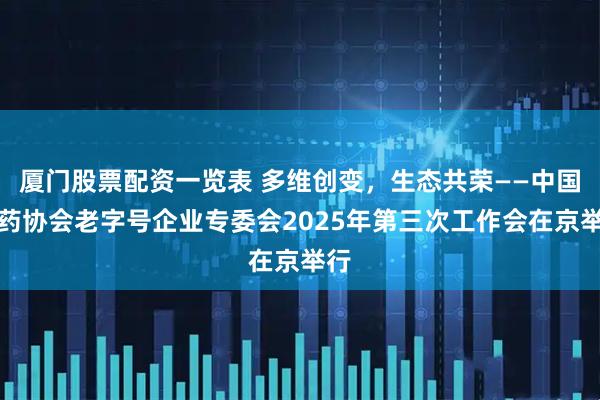 厦门股票配资一览表 多维创变，生态共荣——中国中药协会老字号企业专委会2025年第三次工作会在京举行