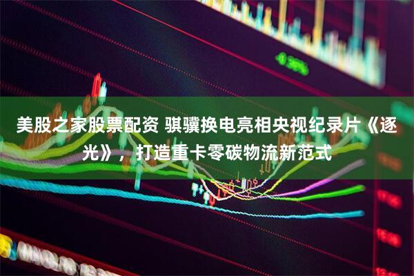 美股之家股票配资 骐骥换电亮相央视纪录片《逐光》，打造重卡零碳物流新范式