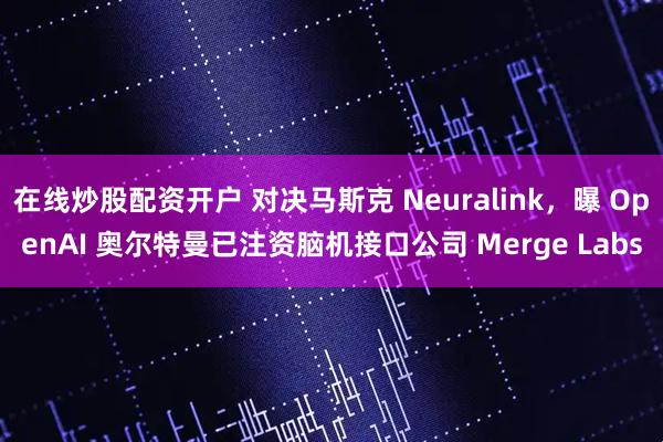 在线炒股配资开户 对决马斯克 Neuralink，曝 OpenAI 奥尔特曼已注资脑机接口公司 Merge Labs