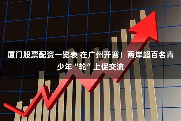 厦门股票配资一览表 在广州开赛！两岸超百名青少年“轮”上促交流