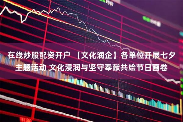 在线炒股配资开户 【文化润企】各单位开展七夕主题活动 文化浸润与坚守奉献共绘节日画卷