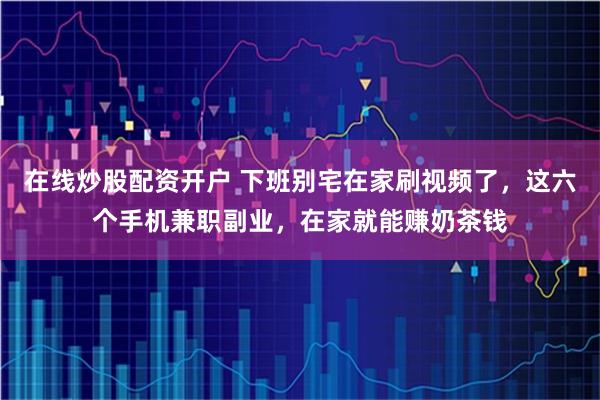 在线炒股配资开户 下班别宅在家刷视频了，这六个手机兼职副业，在家就能赚奶茶钱