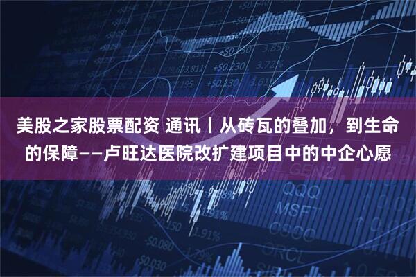 美股之家股票配资 通讯丨从砖瓦的叠加，到生命的保障——卢旺达医院改扩建项目中的中企心愿