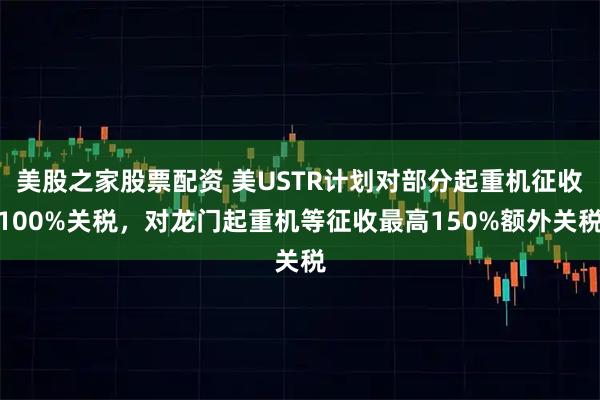 美股之家股票配资 美USTR计划对部分起重机征收100%关税，对龙门起重机等征收最高150%额外关税